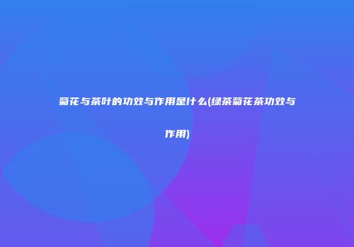 菊花与茶叶的功效与作用是什么(绿茶菊花茶功效与作用)