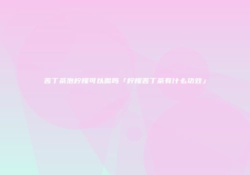 苦丁茶泡柠檬可以喝吗「柠檬苦丁茶有什么功效」