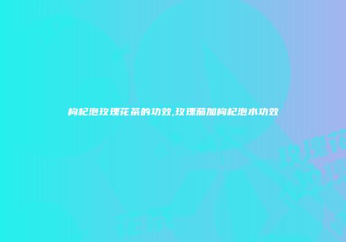 枸杞泡玫瑰花茶的功效,玫瑰茄加枸杞泡水功效