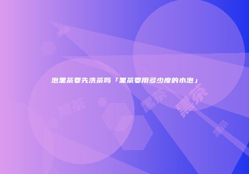 泡黑茶要先洗茶吗「黑茶要用多少度的水泡」