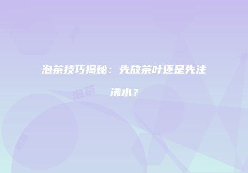 泡茶技巧揭秘：先放茶叶还是先注沸水？