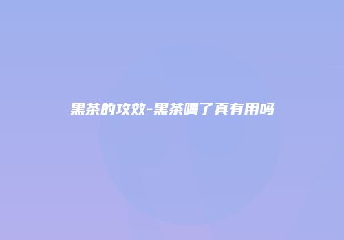 黑茶的攻效-黑茶喝了真有用吗