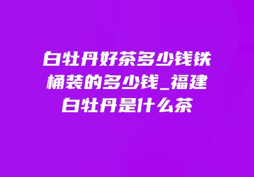 白牡丹好茶多少钱铁桶装的多少钱_福建白牡丹是什么茶