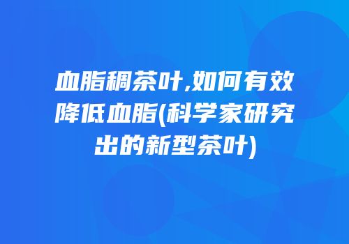 血脂稠茶叶,如何有效降低血脂(科学家研究出的新型茶叶)