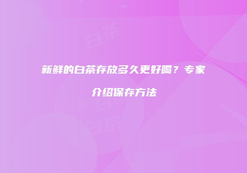 新鲜的白茶存放多久更好喝？专家介绍保存方法
