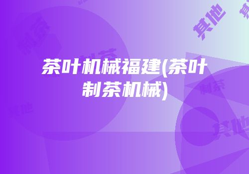 茶叶机械福建(茶叶制茶机械)