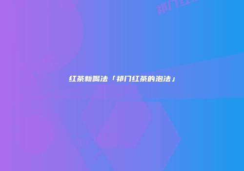 红茶新喝法「祁门红茶的泡法」