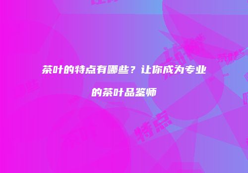 茶叶的特点有哪些？让你成为专业的茶叶品鉴师
