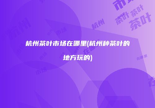 杭州茶叶市场在哪里(杭州种茶叶的地方玩的)