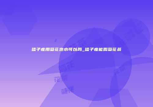 嗓子疼用菊花泡水可以吗_嗓子疼能喝菊花茶