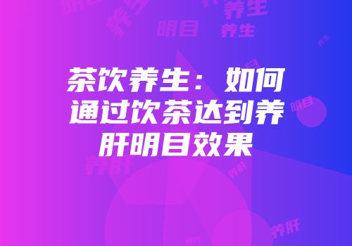 茶饮养生：如何通过饮茶达到养肝明目效果