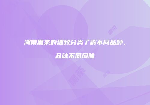 湖南黑茶的细致分类了解不同品种，品味不同风味