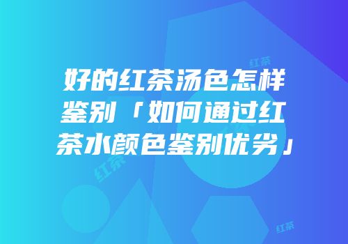 好的红茶汤色怎样鉴别「如何通过红茶水颜色鉴别优劣」
