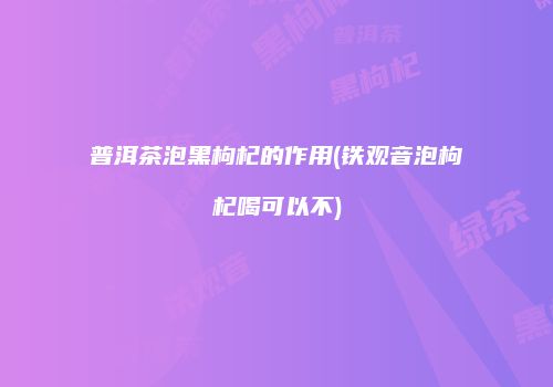 普洱茶泡黑枸杞的作用(铁观音泡枸杞喝可以不)