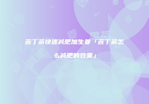 苦丁茶快速减肥加生姜「苦丁茶怎么减肥的效果」