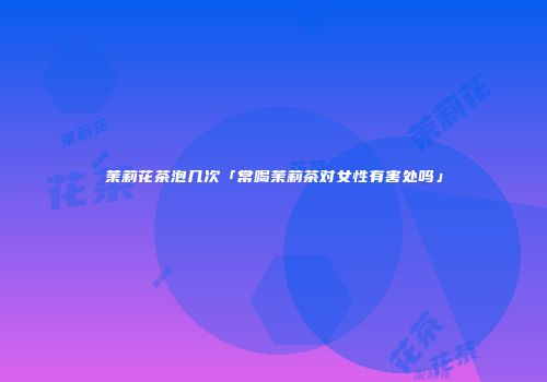 茉莉花茶泡几次「常喝茉莉茶对女性有害处吗」
