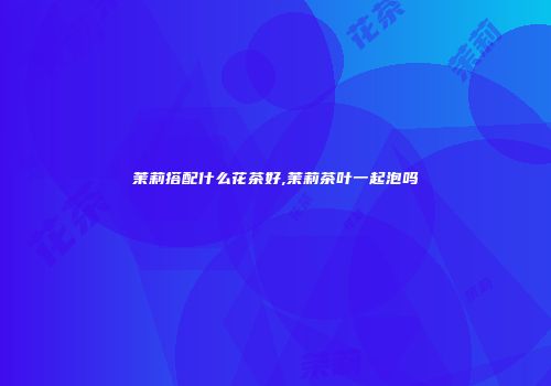 茉莉搭配什么花茶好,茉莉茶叶一起泡吗