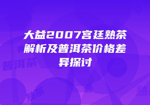 大益2007宫廷熟茶解析及普洱茶价格差异探讨