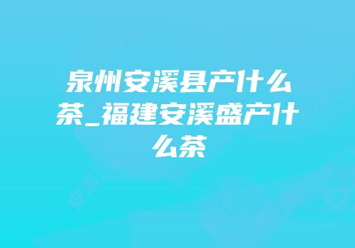 泉州安溪县产什么茶_福建安溪盛产什么茶