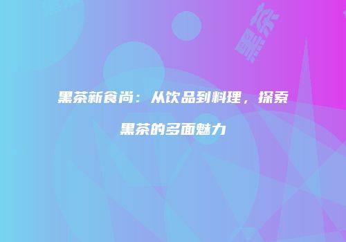黑茶新食尚：从饮品到料理，探索黑茶的多面魅力