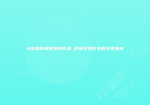 让你喝到最健康的饮品_柠檬玫瑰花茶的完美泡法