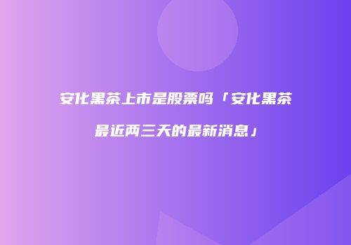 安化黑茶上市是股票吗「安化黑茶最近两三天的最新消息」