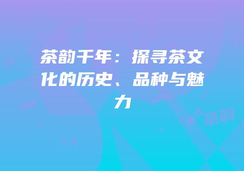 茶韵千年：探寻茶文化的历史、品种与魅力