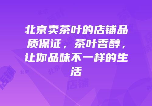 北京卖茶叶的店铺品质保证，茶叶香醇，让你品味不一样的生活