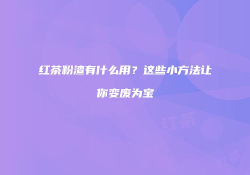 红茶粉渣有什么用？这些小方法让你变废为宝