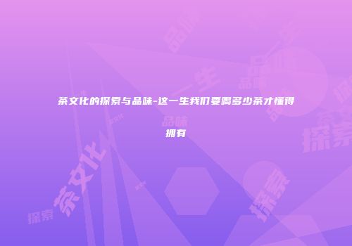 茶文化的探索与品味-这一生我们要喝多少茶才懂得拥有