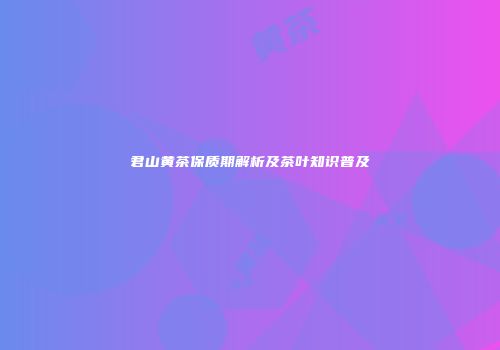 君山黄茶保质期解析及茶叶知识普及