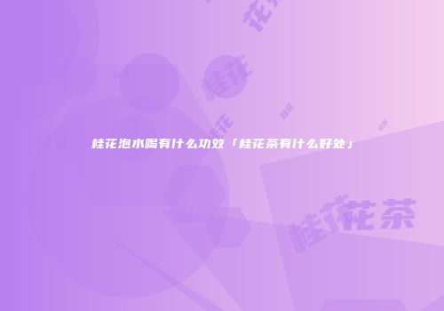 桂花泡水喝有什么功效「桂花茶有什么好处」
