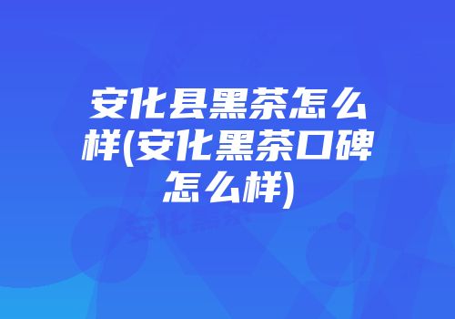 安化县黑茶怎么样(安化黑茶口碑怎么样)