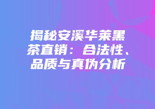揭秘安溪华莱黑茶直销：合法性、品质与真伪分析