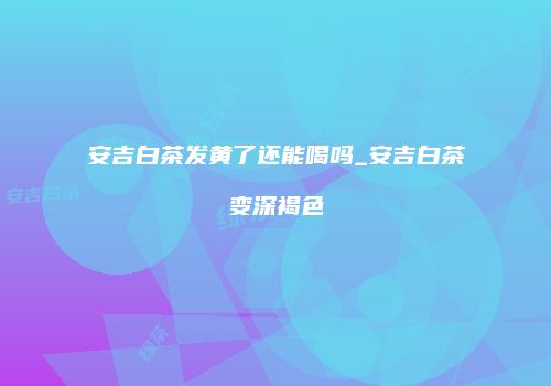 安吉白茶发黄了还能喝吗_安吉白茶变深褐色