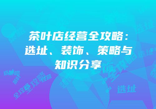 茶叶店经营全攻略：选址、装饰、策略与知识分享