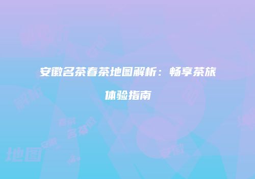 安徽名茶春茶地图解析：畅享茶旅体验指南