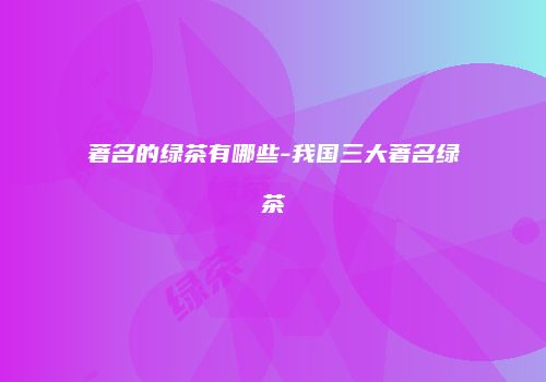 著名的绿茶有哪些-我国三大著名绿茶