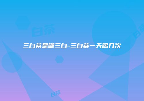 三白茶是哪三白-三白茶一天喝几次