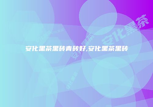 安化黑茶黑砖青砖好,安化黑茶黑砖