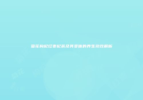 菊花枸杞红枣杞茶及其变体的养生功效解析