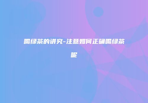 喝绿茶的讲究-注意如何正确喝绿茶呢