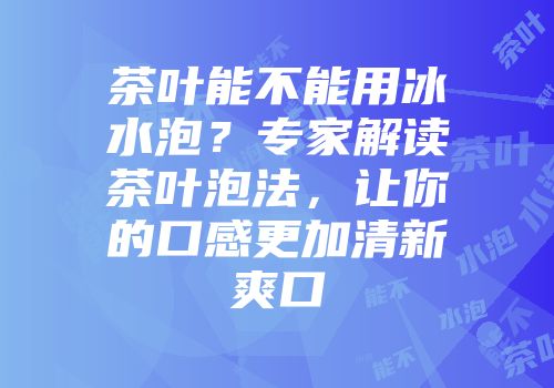 茶叶能不能用冰水泡？专家解读茶叶泡法，让你的口感更加清新爽口