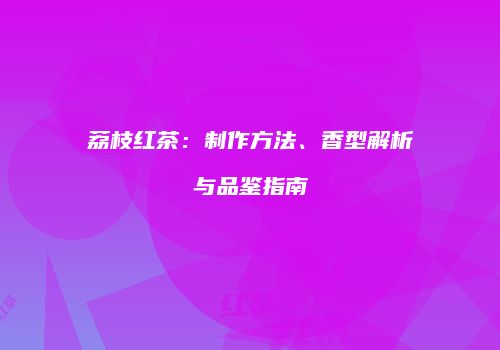 荔枝红茶：制作方法、香型解析与品鉴指南