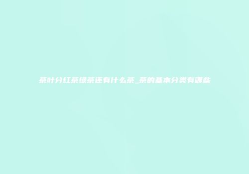 茶叶分红茶绿茶还有什么茶_茶的基本分类有哪些