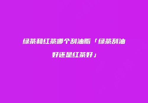 绿茶和红茶哪个刮油脂「绿茶刮油好还是红茶好」