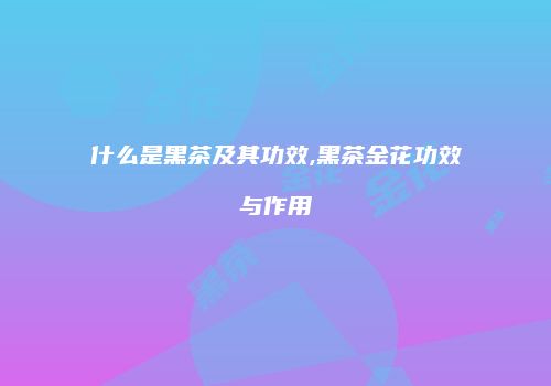 什么是黑茶及其功效,黑茶金花功效与作用