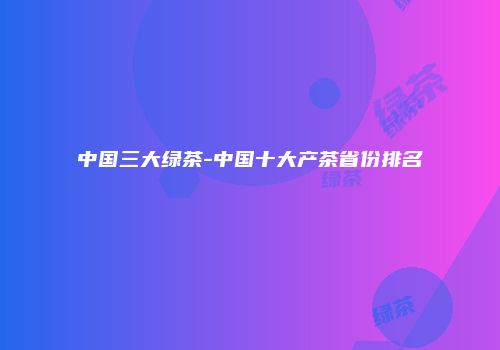 中国三大绿茶-中国十大产茶省份排名