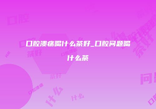 口腔溃疡喝什么茶好_口腔问题喝什么茶