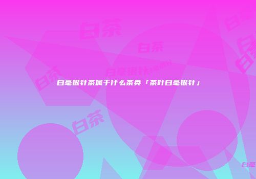 白毫银针茶属于什么茶类「茶叶白毫银针」